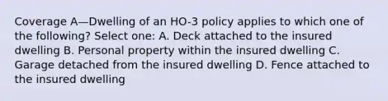 Coverage A—Dwelling of an HO-3 policy applies to which one of the following? Select one: A. Deck attached to the insured dwelling B. Personal property within the insured dwelling C. Garage detached from the insured dwelling D. Fence attached to the insured dwelling