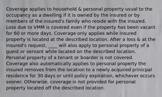 Coverage applies to household & personal property usual to the occupancy as a dwelling if it is owned by the insured or by members of the insured's family who reside with the insured. Loss due to VMM is covered even if the property has been vacant for 60 or more days. Coverage only applies while insured property is located at the described location. After a loss & at the insured's request, ____ will also apply to personal property of a guest or servant while located on the described location. Personal property of a tenant or boarder is not covered. Coverage also automatically applies to personal property the insured removes from the location to a newly acquired prinicpal residence for 30 days or until policy expiration, whichever occurs sooner. Otherwise, coverage is not provided for personal property located off the described location.