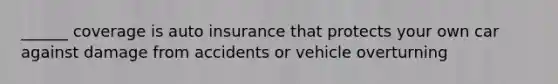 ______ coverage is auto insurance that protects your own car against damage from accidents or vehicle overturning