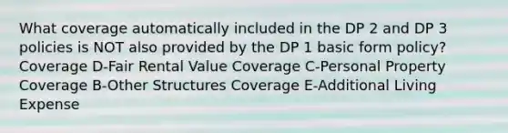 What coverage automatically included in the DP 2 and DP 3 policies is NOT also provided by the DP 1 basic form policy? Coverage D-Fair Rental Value Coverage C-Personal Property Coverage B-Other Structures Coverage E-Additional Living Expense