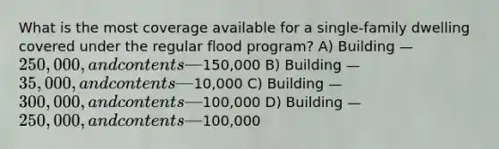 What is the most coverage available for a single-family dwelling covered under the regular flood program? A) Building — 250,000, and contents —150,000 B) Building — 35,000, and contents —10,000 C) Building — 300,000, and contents —100,000 D) Building — 250,000, and contents —100,000