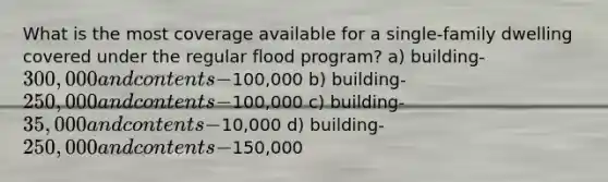 What is the most coverage available for a single-family dwelling covered under the regular flood program? a) building-300,000 and contents-100,000 b) building-250,000 and contents-100,000 c) building-35,000 and contents-10,000 d) building-250,000 and contents-150,000