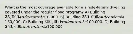 What is the most coverage available for a single-family dwelling covered under the regular flood program? A) Building 35,000 and contents10,000. B) Building 250,000 and contents150,000. C) Building 300,000 and contents100,000. D) Building 250,000 and contents100,000.