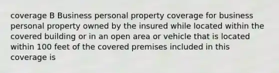 coverage B Business personal property coverage for business personal property owned by the insured while located within the covered building or in an open area or vehicle that is located within 100 feet of the covered premises included in this coverage is