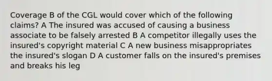 Coverage B of the CGL would cover which of the following claims? A The insured was accused of causing a business associate to be falsely arrested B A competitor illegally uses the insured's copyright material C A new business misappropriates the insured's slogan D A customer falls on the insured's premises and breaks his leg