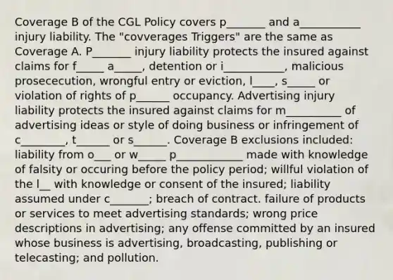 Coverage B of the CGL Policy covers p_______ and a___________ injury liability. The "covverages Triggers" are the same as Coverage A. P_______ injury liability protects the insured against claims for f_____ a_____, detention or i___________, malicious prosececution, wrongful entry or eviction, l____, s_____ or violation of rights of p______ occupancy. Advertising injury liability protects the insured against claims for m__________ of advertising ideas or style of doing business or infringement of c________, t______ or s______. Coverage B exclusions included: liability from o___ or w_____ p____________ made with knowledge of falsity or occuring before the policy period; willful violation of the l__ with knowledge or consent of the insured; liability assumed under c_______; breach of contract. failure of products or services to meet advertising standards; wrong price descriptions in advertising; any offense committed by an insured whose business is advertising, broadcasting, publishing or telecasting; and pollution.