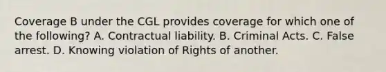 Coverage B under the CGL provides coverage for which one of the following? A. Contractual liability. B. Criminal Acts. C. False arrest. D. Knowing violation of Rights of another.