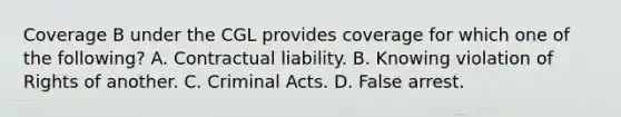 Coverage B under the CGL provides coverage for which one of the following? A. Contractual liability. B. Knowing violation of Rights of another. C. Criminal Acts. D. False arrest.