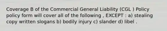 Coverage B of the Commercial General Liability (CGL ) Policy policy form will cover all of the following , EXCEPT : a) stealing copy written slogans b) bodily injury c) slander d) libel .