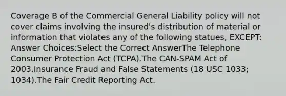 Coverage B of the Commercial General Liability policy will not cover claims involving the insured's distribution of material or information that violates any of the following statues, EXCEPT: Answer Choices:Select the Correct AnswerThe Telephone Consumer Protection Act (TCPA).The CAN-SPAM Act of 2003.Insurance Fraud and False Statements (18 USC 1033; 1034).The Fair Credit Reporting Act.