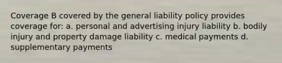 Coverage B covered by the general liability policy provides coverage for: a. personal and advertising injury liability b. bodily injury and property damage liability c. medical payments d. supplementary payments