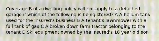 Coverage B of a dwelling policy will not apply to a detached garage if which of the following is being stored? A A helium tank used for the insured's business B A tenant's lawnmower with a full tank of gas C A broken down farm tractor belonging to the tenant D Ski equipment owned by the insured's 18 year old son