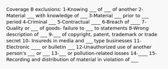 Coverage B exclusions: 1-Knowing ___ of ___ of another 2-Material ___ with knowledge of ___ 3-Material ___ prior to ___ period 4-Criminal ___ 5-Contractual ____ 6-Breach of ____ 7-Quality or ___ of goods- failure to ___ to statements 8-Wrong description of ___ 9-___ of copyright, patent, trademark or trade secret 10- Insureds in media and ___ type businesses 11-Electronic ____ or bulletin ___ 12-Unauthorized use of another person's ___ or ___ 13-___ or pollution-related losses 14-____ 15-Recording and distribution of material in violation of ___