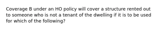 Coverage B under an HO policy will cover a structure rented out to someone who is not a tenant of the dwelling if it is to be used for which of the following?