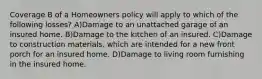 Coverage B of a Homeowners policy will apply to which of the following losses? A)Damage to an unattached garage of an insured home. B)Damage to the kitchen of an insured. C)Damage to construction materials, which are intended for a new front porch for an insured home. D)Damage to living room furnishing in the insured home.