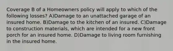 Coverage B of a Homeowners policy will apply to which of the following losses? A)Damage to an unattached garage of an insured home. B)Damage to the kitchen of an insured. C)Damage to construction materials, which are intended for a new front porch for an insured home. D)Damage to living room furnishing in the insured home.