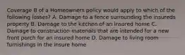 Coverage B of a Homeowners policy would apply to which of the following losses? A. Damage to a fence surrounding the insureds property B. Damage to the kitchen of an insured home C. Damage to construction materials that are intended for a new front porch for an insured home D. Damage to living room furnishings in the insure home