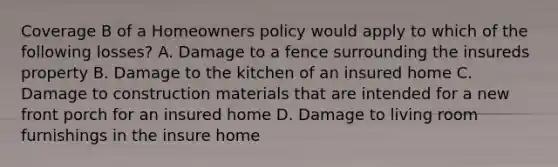 Coverage B of a Homeowners policy would apply to which of the following losses? A. Damage to a fence surrounding the insureds property B. Damage to the kitchen of an insured home C. Damage to construction materials that are intended for a new front porch for an insured home D. Damage to living room furnishings in the insure home