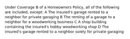 Under Coverage B of a Homeowners Policy, all of the following are included, except: A The insured's garage rented to a neighbor for private garaging B The renting of a garage to a neighbor for a woodworking business C A shop building containing the insured's hobby woodworking shop D The insured's garage rented to a neighbor solely for private garaging