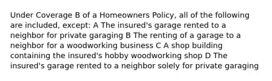 Under Coverage B of a Homeowners Policy, all of the following are included, except: A The insured's garage rented to a neighbor for private garaging B The renting of a garage to a neighbor for a woodworking business C A shop building containing the insured's hobby woodworking shop D The insured's garage rented to a neighbor solely for private garaging