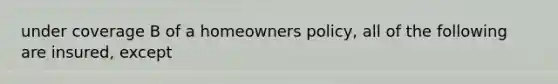 under coverage B of a homeowners policy, all of the following are insured, except