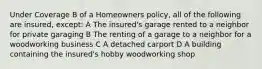 Under Coverage B of a Homeowners policy, all of the following are insured, except: A The insured's garage rented to a neighbor for private garaging B The renting of a garage to a neighbor for a woodworking business C A detached carport D A building containing the insured's hobby woodworking shop