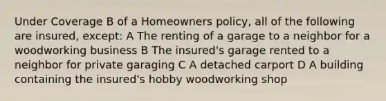 Under Coverage B of a Homeowners policy, all of the following are insured, except: A The renting of a garage to a neighbor for a woodworking business B The insured's garage rented to a neighbor for private garaging C A detached carport D A building containing the insured's hobby woodworking shop