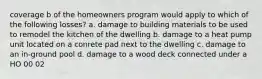 coverage b of the homeowners program would apply to which of the following losses? a. damage to building materials to be used to remodel the kitchen of the dwelling b. damage to a heat pump unit located on a conrete pad next to the dwelling c. damage to an in-ground pool d. damage to a wood deck connected under a HO 00 02