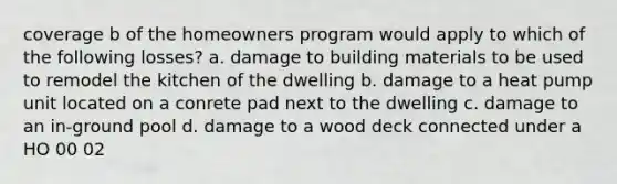 coverage b of the homeowners program would apply to which of the following losses? a. damage to building materials to be used to remodel the kitchen of the dwelling b. damage to a heat pump unit located on a conrete pad next to the dwelling c. damage to an in-ground pool d. damage to a wood deck connected under a HO 00 02