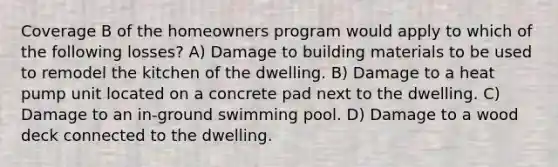 Coverage B of the homeowners program would apply to which of the following losses? A) Damage to building materials to be used to remodel the kitchen of the dwelling. B) Damage to a heat pump unit located on a concrete pad next to the dwelling. C) Damage to an in-ground swimming pool. D) Damage to a wood deck connected to the dwelling.