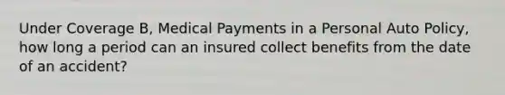 Under Coverage B, Medical Payments in a Personal Auto Policy, how long a period can an insured collect benefits from the date of an accident?