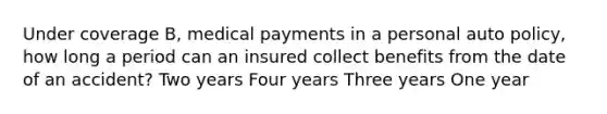 Under coverage B, medical payments in a personal auto policy, how long a period can an insured collect benefits from the date of an accident? Two years Four years Three years One year