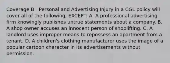 Coverage B - Personal and Advertising Injury in a CGL policy will cover all of the following, EXCEPT: A. A professional advertising firm knowingly publishes untrue statements about a company. B. A shop owner accuses an innocent person of shoplifting. C. A landlord uses improper means to repossess an apartment from a tenant. D. A children's clothing manufacturer uses the image of a popular cartoon character in its advertisements without permission.