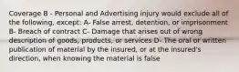 Coverage B - Personal and Advertising injury would exclude all of the following, except: A- False arrest, detention, or imprisonment B- Breach of contract C- Damage that arises out of wrong description of goods, products, or services D- The oral or written publication of material by the insured, or at the insured's direction, when knowing the material is false