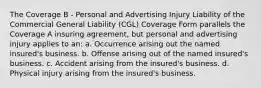 The Coverage B - Personal and Advertising Injury Liability of the Commercial General Liability (CGL) Coverage Form parallels the Coverage A insuring agreement, but personal and advertising injury applies to an: a. Occurrence arising out the named insured's business. b. Offense arising out of the named insured's business. c. Accident arising from the insured's business. d. Physical injury arising from the insured's business.