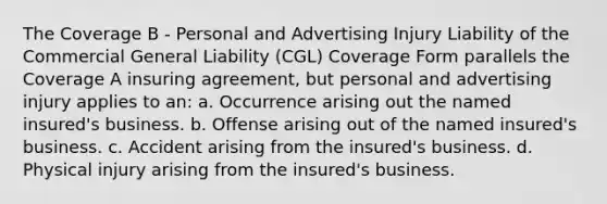 The Coverage B - Personal and Advertising Injury Liability of the Commercial General Liability (CGL) Coverage Form parallels the Coverage A insuring agreement, but personal and advertising injury applies to an: a. Occurrence arising out the named insured's business. b. Offense arising out of the named insured's business. c. Accident arising from the insured's business. d. Physical injury arising from the insured's business.