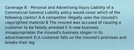 Coverage B - Personal and Advertising Injury Liability of a Commercial General Liability policy would cover which of the following claims? A A competitor illegally uses the insured's copyrighted material B The insured was accused of causing a customer to be falsely arrested C A new business misappropriates the insured's business slogan in its advertisement D A customer falls on the insured's premises and breaks their leg