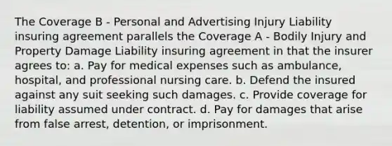 The Coverage B - Personal and Advertising Injury Liability insuring agreement parallels the Coverage A - Bodily Injury and Property Damage Liability insuring agreement in that the insurer agrees to: a. Pay for medical expenses such as ambulance, hospital, and professional nursing care. b. Defend the insured against any suit seeking such damages. c. Provide coverage for liability assumed under contract. d. Pay for damages that arise from false arrest, detention, or imprisonment.