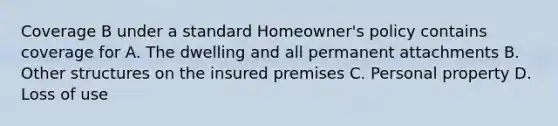 Coverage B under a standard Homeowner's policy contains coverage for A. The dwelling and all permanent attachments B. Other structures on the insured premises C. Personal property D. Loss of use