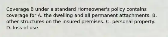 Coverage B under a standard Homeowner's policy contains coverage for A. the dwelling and all permanent attachments. B. other structures on the insured premises. C. personal property. D. loss of use.