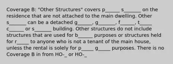 Coverage B: "Other Structures" covers p______ s_______ on the residence that are not attached to the main dwelling. Other s_______ can be a detached g______, g_______, f______, t_____ c______ or s_______ building. Other structures do not include structures that are used for b______ purposes or structures held for r_____ to anyone who is not a tenant of the main house, unless the rental is solely for p_____ g_____ purposes. There is no Coverage B in from HO-_ or HO-_