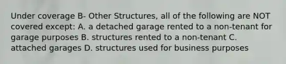 Under coverage B- Other Structures, all of the following are NOT covered except: A. a detached garage rented to a non-tenant for garage purposes B. structures rented to a non-tenant C. attached garages D. structures used for business purposes