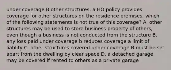 under coverage B other structures, a HO policy provides coverage for other structures on the residence premises. which of the following statements is not true of this coverage? A. other structures may be used to store business property of others, even though a business is not conducted from the structure B. any loss paid under coverage b reduces coverage a limit of liablity C. other structures covered under coverage B must be set apart from the dwelling by clear space D. a detached garage may be covered if rented to others as a private garage