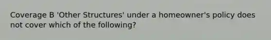 Coverage B 'Other Structures' under a homeowner's policy does not cover which of the following?