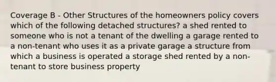 Coverage B - Other Structures of the homeowners policy covers which of the following detached structures? a shed rented to someone who is not a tenant of the dwelling a garage rented to a non-tenant who uses it as a private garage a structure from which a business is operated a storage shed rented by a non-tenant to store business property