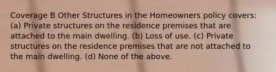 Coverage B Other Structures in the Homeowners policy covers: (a) Private structures on the residence premises that are attached to the main dwelling. (b) Loss of use. (c) Private structures on the residence premises that are not attached to the main dwelling. (d) None of the above.