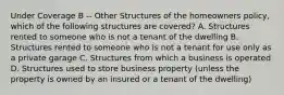 Under Coverage B -- Other Structures of the homeowners policy, which of the following structures are covered? A. Structures rented to someone who is not a tenant of the dwelling B. Structures rented to someone who is not a tenant for use only as a private garage C. Structures from which a business is operated D. Structures used to store business property (unless the property is owned by an insured or a tenant of the dwelling)