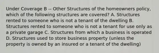 Under Coverage B -- Other Structures of the homeowners policy, which of the following structures are covered? A. Structures rented to someone who is not a tenant of the dwelling B. Structures rented to someone who is not a tenant for use only as a private garage C. Structures from which a business is operated D. Structures used to store business property (unless the property is owned by an insured or a tenant of the dwelling)