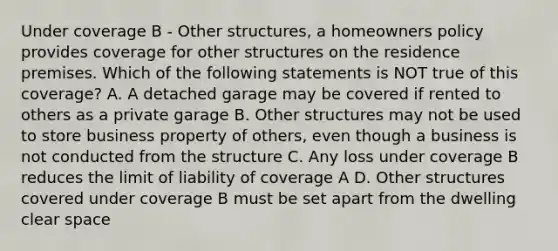 Under coverage B - Other structures, a homeowners policy provides coverage for other structures on the residence premises. Which of the following statements is NOT true of this coverage? A. A detached garage may be covered if rented to others as a private garage B. Other structures may not be used to store business property of others, even though a business is not conducted from the structure C. Any loss under coverage B reduces the limit of liability of coverage A D. Other structures covered under coverage B must be set apart from the dwelling clear space