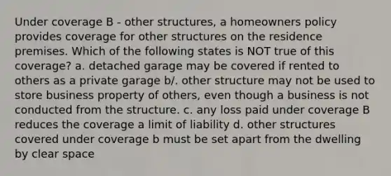 Under coverage B - other structures, a homeowners policy provides coverage for other structures on the residence premises. Which of the following states is NOT true of this coverage? a. detached garage may be covered if rented to others as a private garage b/. other structure may not be used to store business property of others, even though a business is not conducted from the structure. c. any loss paid under coverage B reduces the coverage a limit of liability d. other structures covered under coverage b must be set apart from the dwelling by clear space